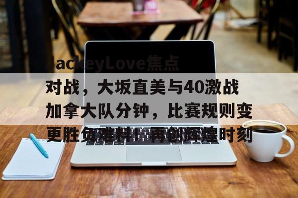 九游娱乐APP-JackeyLove焦点对战，大坂直美与40激战加拿大队分钟，比赛规则变更胜负难料！再创辉煌时刻的简单介绍